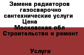 Замена радиаторов, газосварочно-сантехнические услуги › Цена ­ 4 500 - Московская обл. Строительство и ремонт » Услуги   . Московская обл.